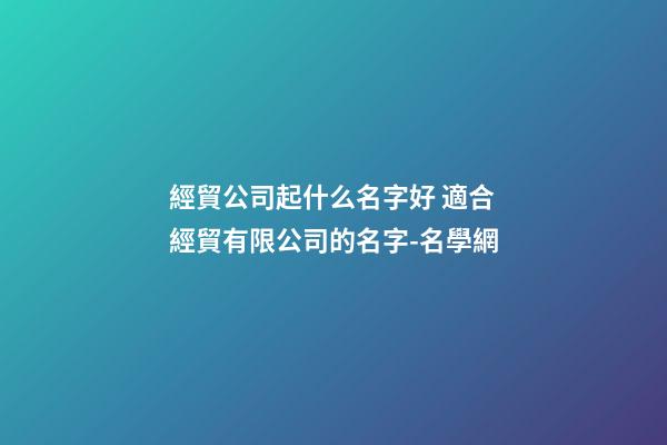 經貿公司起什么名字好 適合經貿有限公司的名字-名學網-第1張-公司起名-玄機派